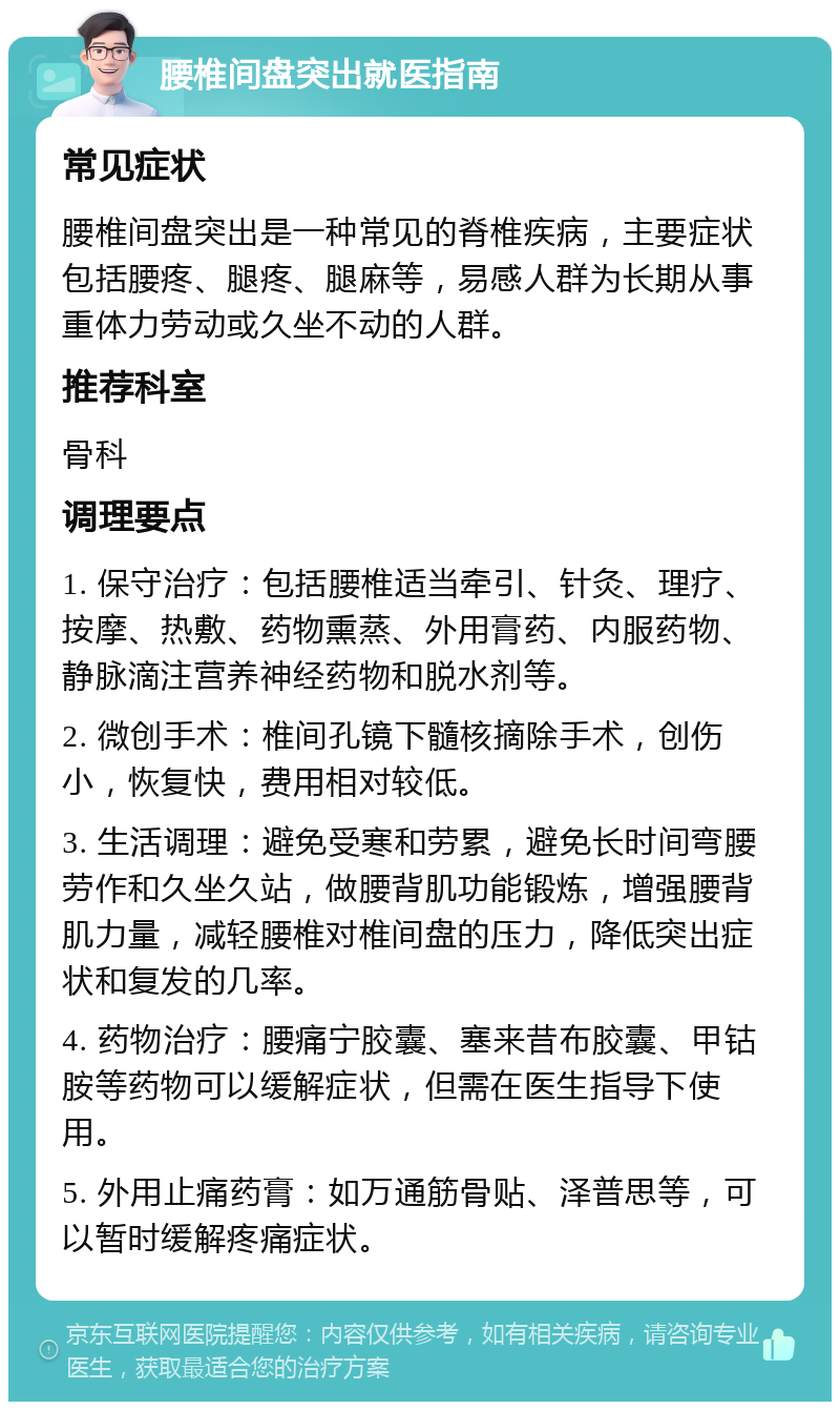 腰椎间盘突出就医指南 常见症状 腰椎间盘突出是一种常见的脊椎疾病，主要症状包括腰疼、腿疼、腿麻等，易感人群为长期从事重体力劳动或久坐不动的人群。 推荐科室 骨科 调理要点 1. 保守治疗：包括腰椎适当牵引、针灸、理疗、按摩、热敷、药物熏蒸、外用膏药、内服药物、静脉滴注营养神经药物和脱水剂等。 2. 微创手术：椎间孔镜下髓核摘除手术，创伤小，恢复快，费用相对较低。 3. 生活调理：避免受寒和劳累，避免长时间弯腰劳作和久坐久站，做腰背肌功能锻炼，增强腰背肌力量，减轻腰椎对椎间盘的压力，降低突出症状和复发的几率。 4. 药物治疗：腰痛宁胶囊、塞来昔布胶囊、甲钴胺等药物可以缓解症状，但需在医生指导下使用。 5. 外用止痛药膏：如万通筋骨贴、泽普思等，可以暂时缓解疼痛症状。