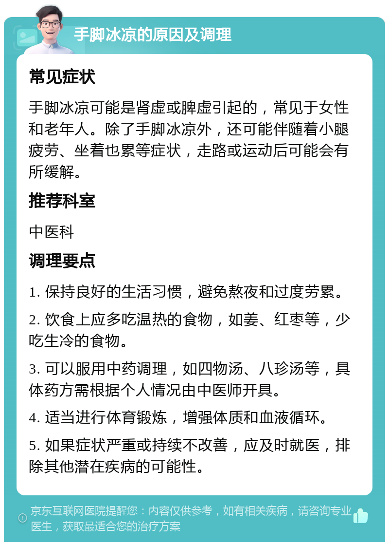 手脚冰凉的原因及调理 常见症状 手脚冰凉可能是肾虚或脾虚引起的，常见于女性和老年人。除了手脚冰凉外，还可能伴随着小腿疲劳、坐着也累等症状，走路或运动后可能会有所缓解。 推荐科室 中医科 调理要点 1. 保持良好的生活习惯，避免熬夜和过度劳累。 2. 饮食上应多吃温热的食物，如姜、红枣等，少吃生冷的食物。 3. 可以服用中药调理，如四物汤、八珍汤等，具体药方需根据个人情况由中医师开具。 4. 适当进行体育锻炼，增强体质和血液循环。 5. 如果症状严重或持续不改善，应及时就医，排除其他潜在疾病的可能性。