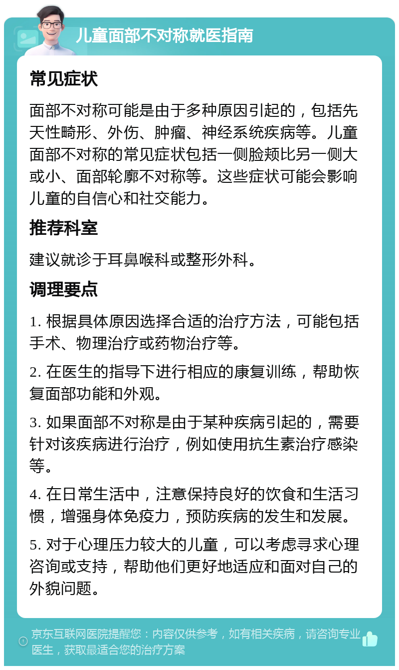 儿童面部不对称就医指南 常见症状 面部不对称可能是由于多种原因引起的，包括先天性畸形、外伤、肿瘤、神经系统疾病等。儿童面部不对称的常见症状包括一侧脸颊比另一侧大或小、面部轮廓不对称等。这些症状可能会影响儿童的自信心和社交能力。 推荐科室 建议就诊于耳鼻喉科或整形外科。 调理要点 1. 根据具体原因选择合适的治疗方法，可能包括手术、物理治疗或药物治疗等。 2. 在医生的指导下进行相应的康复训练，帮助恢复面部功能和外观。 3. 如果面部不对称是由于某种疾病引起的，需要针对该疾病进行治疗，例如使用抗生素治疗感染等。 4. 在日常生活中，注意保持良好的饮食和生活习惯，增强身体免疫力，预防疾病的发生和发展。 5. 对于心理压力较大的儿童，可以考虑寻求心理咨询或支持，帮助他们更好地适应和面对自己的外貌问题。