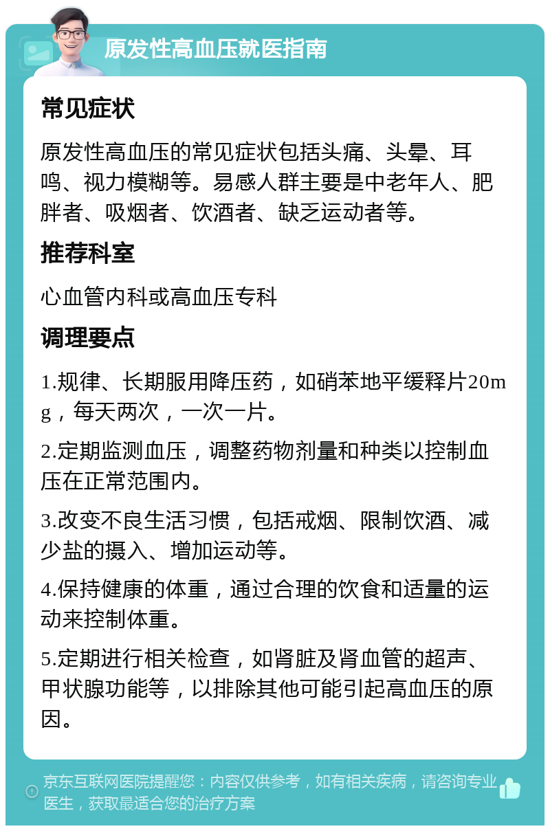 原发性高血压就医指南 常见症状 原发性高血压的常见症状包括头痛、头晕、耳鸣、视力模糊等。易感人群主要是中老年人、肥胖者、吸烟者、饮酒者、缺乏运动者等。 推荐科室 心血管内科或高血压专科 调理要点 1.规律、长期服用降压药，如硝苯地平缓释片20mg，每天两次，一次一片。 2.定期监测血压，调整药物剂量和种类以控制血压在正常范围内。 3.改变不良生活习惯，包括戒烟、限制饮酒、减少盐的摄入、增加运动等。 4.保持健康的体重，通过合理的饮食和适量的运动来控制体重。 5.定期进行相关检查，如肾脏及肾血管的超声、甲状腺功能等，以排除其他可能引起高血压的原因。