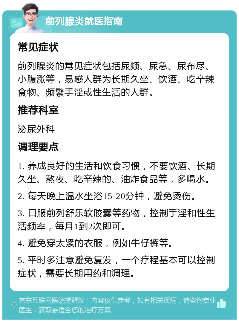 前列腺炎就医指南 常见症状 前列腺炎的常见症状包括尿频、尿急、尿布尽、小腹涨等，易感人群为长期久坐、饮酒、吃辛辣食物、频繁手淫或性生活的人群。 推荐科室 泌尿外科 调理要点 1. 养成良好的生活和饮食习惯，不要饮酒、长期久坐、熬夜、吃辛辣的、油炸食品等，多喝水。 2. 每天晚上温水坐浴15-20分钟，避免烫伤。 3. 口服前列舒乐软胶囊等药物，控制手淫和性生活频率，每月1到2次即可。 4. 避免穿太紧的衣服，例如牛仔裤等。 5. 平时多注意避免复发，一个疗程基本可以控制症状，需要长期用药和调理。