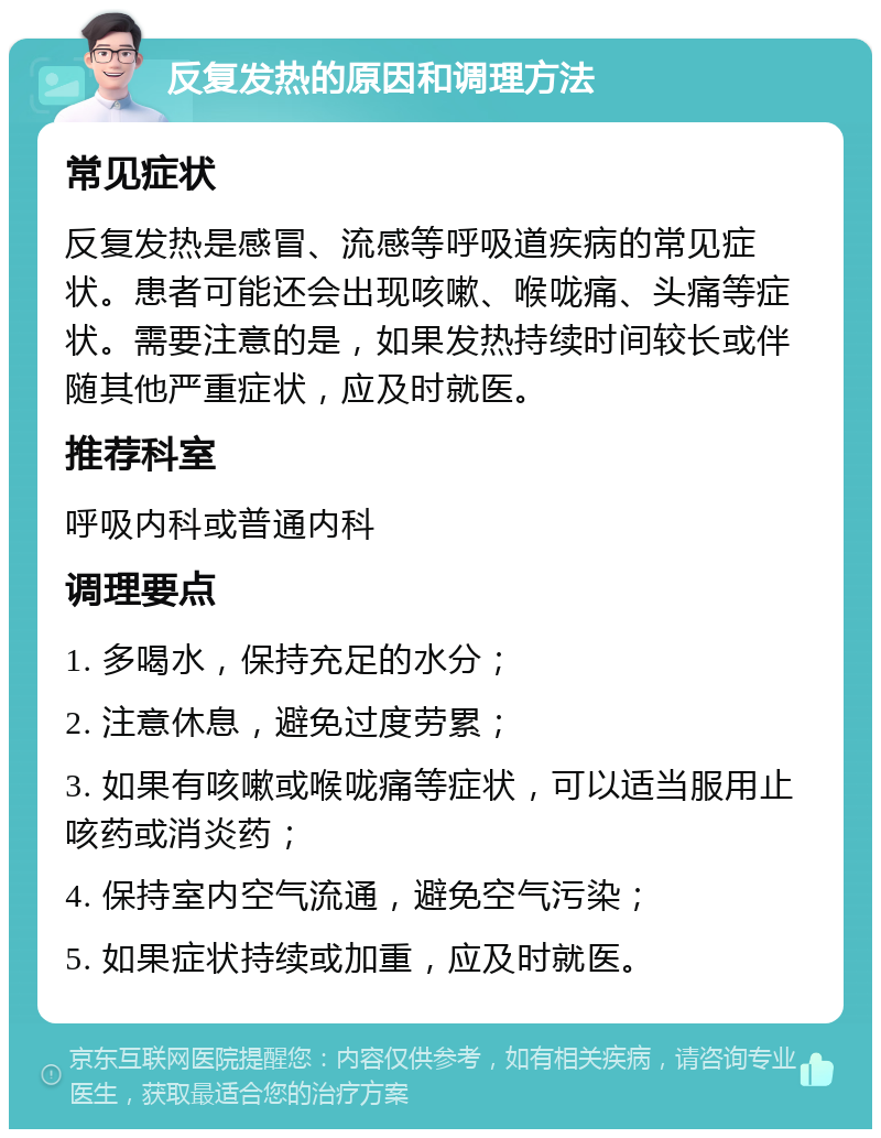 反复发热的原因和调理方法 常见症状 反复发热是感冒、流感等呼吸道疾病的常见症状。患者可能还会出现咳嗽、喉咙痛、头痛等症状。需要注意的是，如果发热持续时间较长或伴随其他严重症状，应及时就医。 推荐科室 呼吸内科或普通内科 调理要点 1. 多喝水，保持充足的水分； 2. 注意休息，避免过度劳累； 3. 如果有咳嗽或喉咙痛等症状，可以适当服用止咳药或消炎药； 4. 保持室内空气流通，避免空气污染； 5. 如果症状持续或加重，应及时就医。