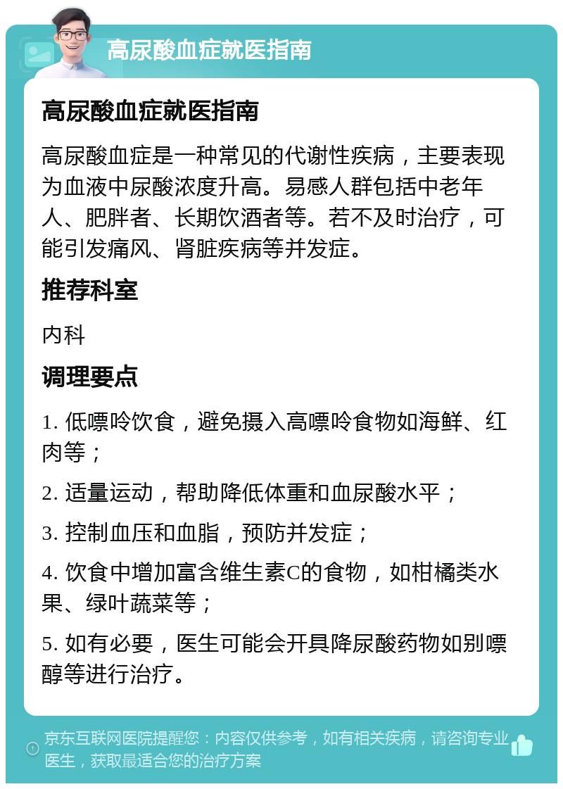 高尿酸血症就医指南 高尿酸血症就医指南 高尿酸血症是一种常见的代谢性疾病，主要表现为血液中尿酸浓度升高。易感人群包括中老年人、肥胖者、长期饮酒者等。若不及时治疗，可能引发痛风、肾脏疾病等并发症。 推荐科室 内科 调理要点 1. 低嘌呤饮食，避免摄入高嘌呤食物如海鲜、红肉等； 2. 适量运动，帮助降低体重和血尿酸水平； 3. 控制血压和血脂，预防并发症； 4. 饮食中增加富含维生素C的食物，如柑橘类水果、绿叶蔬菜等； 5. 如有必要，医生可能会开具降尿酸药物如别嘌醇等进行治疗。