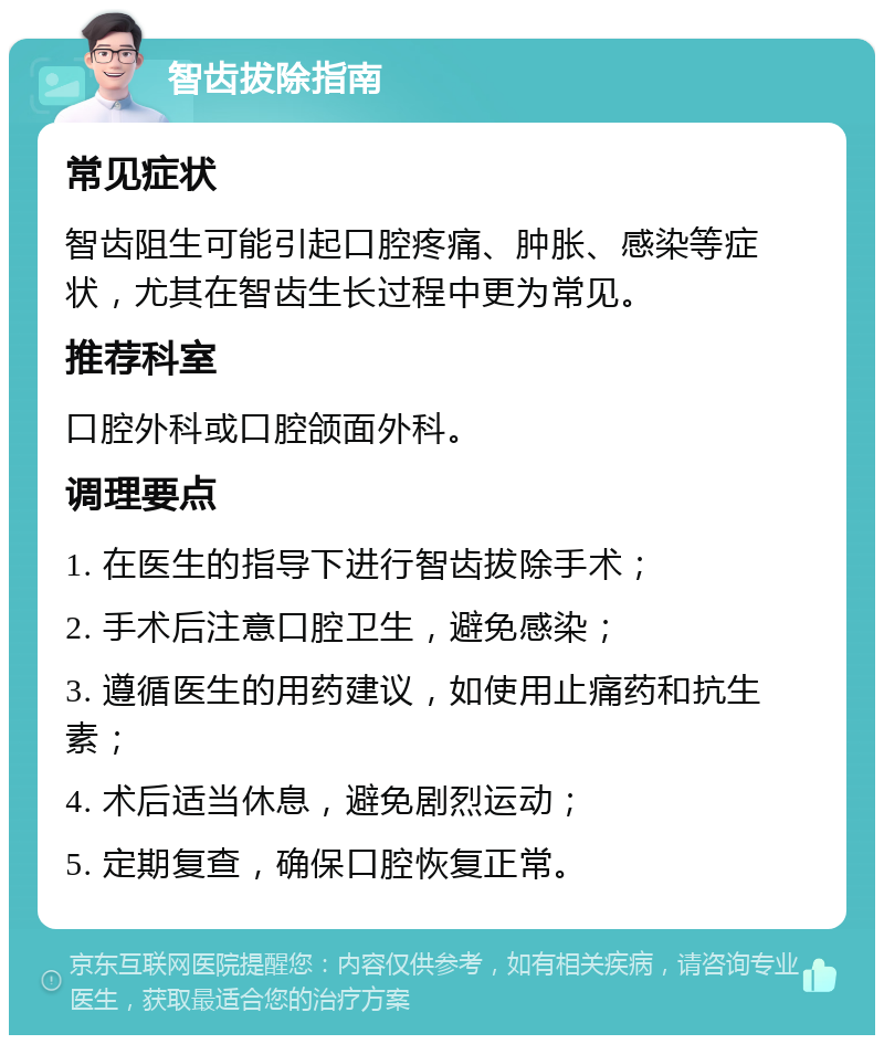 智齿拔除指南 常见症状 智齿阻生可能引起口腔疼痛、肿胀、感染等症状，尤其在智齿生长过程中更为常见。 推荐科室 口腔外科或口腔颌面外科。 调理要点 1. 在医生的指导下进行智齿拔除手术； 2. 手术后注意口腔卫生，避免感染； 3. 遵循医生的用药建议，如使用止痛药和抗生素； 4. 术后适当休息，避免剧烈运动； 5. 定期复查，确保口腔恢复正常。