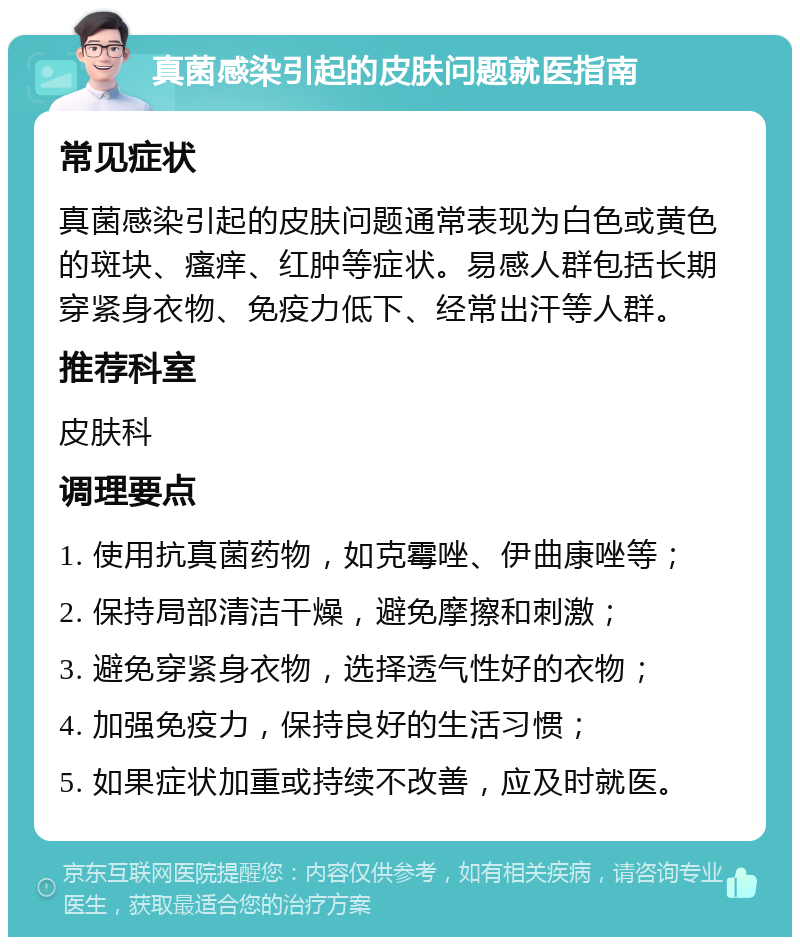 真菌感染引起的皮肤问题就医指南 常见症状 真菌感染引起的皮肤问题通常表现为白色或黄色的斑块、瘙痒、红肿等症状。易感人群包括长期穿紧身衣物、免疫力低下、经常出汗等人群。 推荐科室 皮肤科 调理要点 1. 使用抗真菌药物，如克霉唑、伊曲康唑等； 2. 保持局部清洁干燥，避免摩擦和刺激； 3. 避免穿紧身衣物，选择透气性好的衣物； 4. 加强免疫力，保持良好的生活习惯； 5. 如果症状加重或持续不改善，应及时就医。