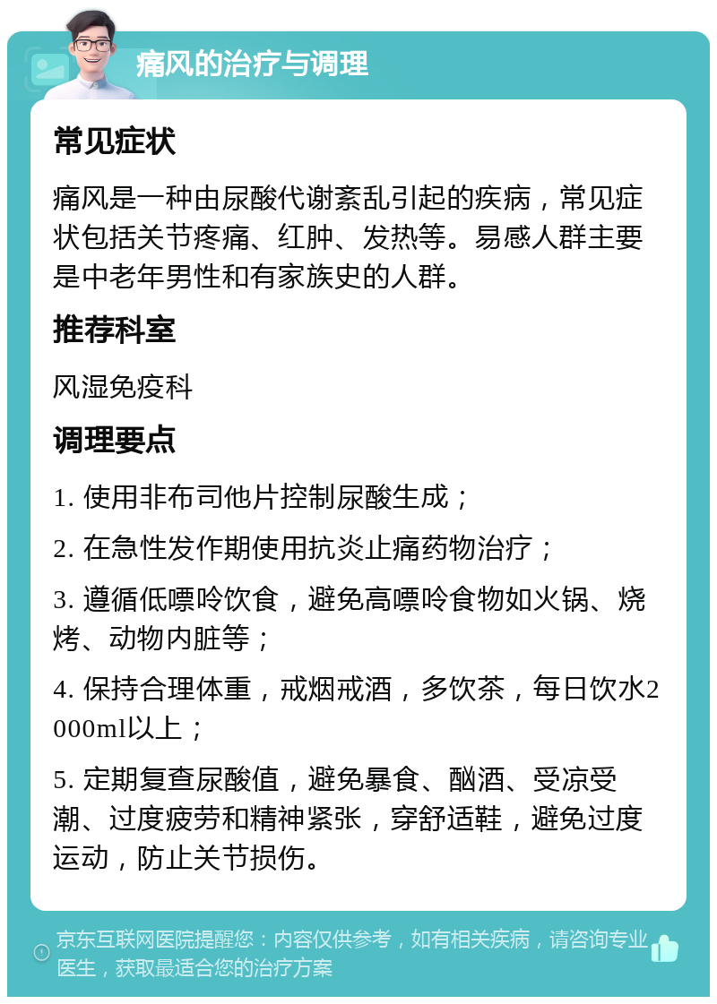 痛风的治疗与调理 常见症状 痛风是一种由尿酸代谢紊乱引起的疾病，常见症状包括关节疼痛、红肿、发热等。易感人群主要是中老年男性和有家族史的人群。 推荐科室 风湿免疫科 调理要点 1. 使用非布司他片控制尿酸生成； 2. 在急性发作期使用抗炎止痛药物治疗； 3. 遵循低嘌呤饮食，避免高嘌呤食物如火锅、烧烤、动物内脏等； 4. 保持合理体重，戒烟戒酒，多饮茶，每日饮水2000ml以上； 5. 定期复查尿酸值，避免暴食、酗酒、受凉受潮、过度疲劳和精神紧张，穿舒适鞋，避免过度运动，防止关节损伤。