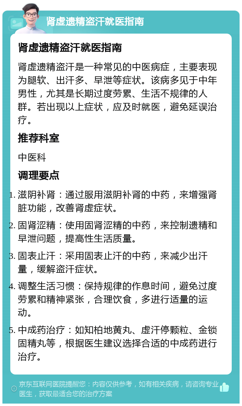 肾虚遗精盗汗就医指南 肾虚遗精盗汗就医指南 肾虚遗精盗汗是一种常见的中医病症，主要表现为腿软、出汗多、早泄等症状。该病多见于中年男性，尤其是长期过度劳累、生活不规律的人群。若出现以上症状，应及时就医，避免延误治疗。 推荐科室 中医科 调理要点 滋阴补肾：通过服用滋阴补肾的中药，来增强肾脏功能，改善肾虚症状。 固肾涩精：使用固肾涩精的中药，来控制遗精和早泄问题，提高性生活质量。 固表止汗：采用固表止汗的中药，来减少出汗量，缓解盗汗症状。 调整生活习惯：保持规律的作息时间，避免过度劳累和精神紧张，合理饮食，多进行适量的运动。 中成药治疗：如知柏地黄丸、虚汗停颗粒、金锁固精丸等，根据医生建议选择合适的中成药进行治疗。