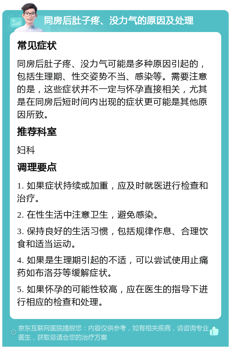 同房后肚子疼、没力气的原因及处理 常见症状 同房后肚子疼、没力气可能是多种原因引起的，包括生理期、性交姿势不当、感染等。需要注意的是，这些症状并不一定与怀孕直接相关，尤其是在同房后短时间内出现的症状更可能是其他原因所致。 推荐科室 妇科 调理要点 1. 如果症状持续或加重，应及时就医进行检查和治疗。 2. 在性生活中注意卫生，避免感染。 3. 保持良好的生活习惯，包括规律作息、合理饮食和适当运动。 4. 如果是生理期引起的不适，可以尝试使用止痛药如布洛芬等缓解症状。 5. 如果怀孕的可能性较高，应在医生的指导下进行相应的检查和处理。