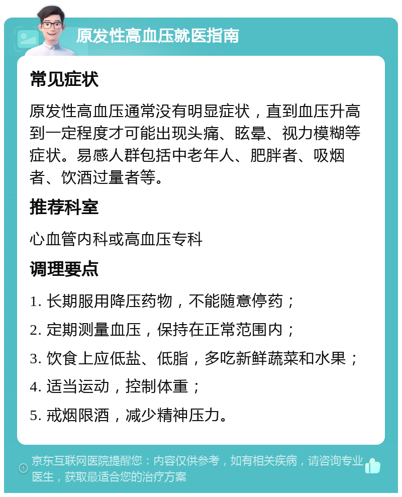 原发性高血压就医指南 常见症状 原发性高血压通常没有明显症状，直到血压升高到一定程度才可能出现头痛、眩晕、视力模糊等症状。易感人群包括中老年人、肥胖者、吸烟者、饮酒过量者等。 推荐科室 心血管内科或高血压专科 调理要点 1. 长期服用降压药物，不能随意停药； 2. 定期测量血压，保持在正常范围内； 3. 饮食上应低盐、低脂，多吃新鲜蔬菜和水果； 4. 适当运动，控制体重； 5. 戒烟限酒，减少精神压力。