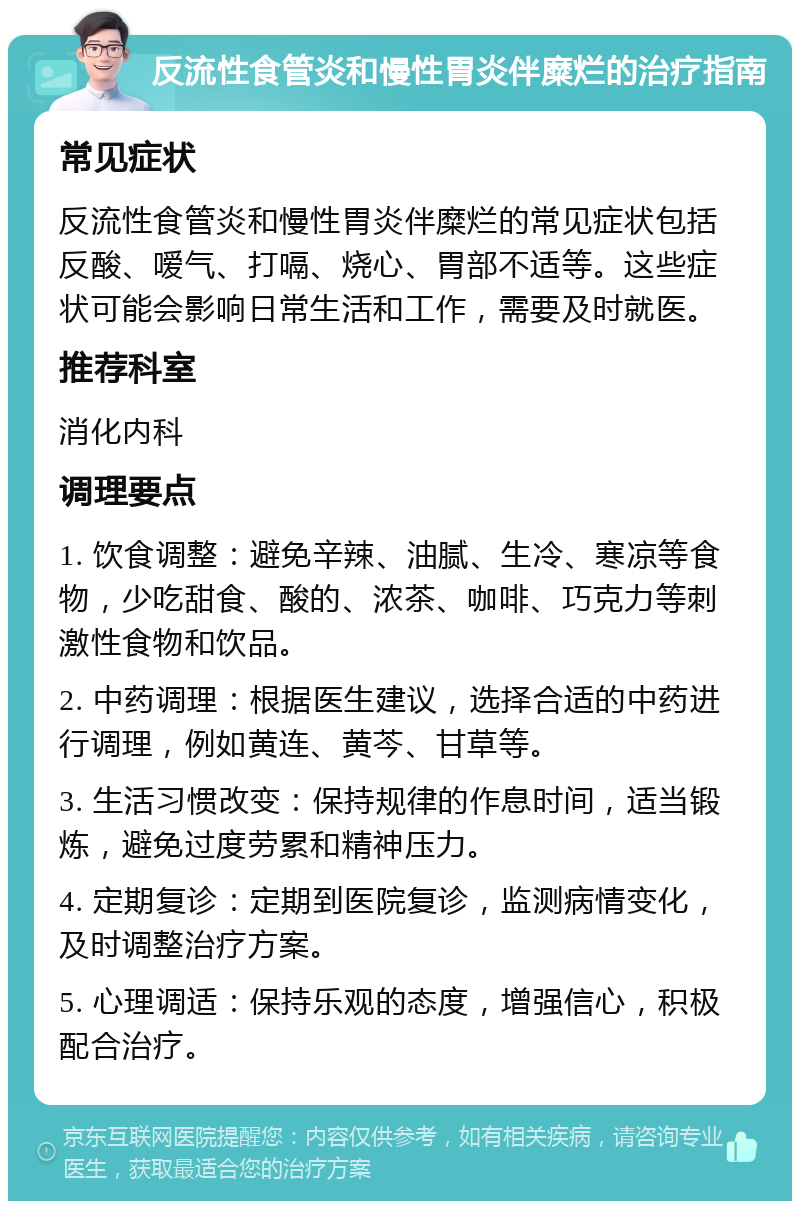 反流性食管炎和慢性胃炎伴糜烂的治疗指南 常见症状 反流性食管炎和慢性胃炎伴糜烂的常见症状包括反酸、嗳气、打嗝、烧心、胃部不适等。这些症状可能会影响日常生活和工作，需要及时就医。 推荐科室 消化内科 调理要点 1. 饮食调整：避免辛辣、油腻、生冷、寒凉等食物，少吃甜食、酸的、浓茶、咖啡、巧克力等刺激性食物和饮品。 2. 中药调理：根据医生建议，选择合适的中药进行调理，例如黄连、黄芩、甘草等。 3. 生活习惯改变：保持规律的作息时间，适当锻炼，避免过度劳累和精神压力。 4. 定期复诊：定期到医院复诊，监测病情变化，及时调整治疗方案。 5. 心理调适：保持乐观的态度，增强信心，积极配合治疗。