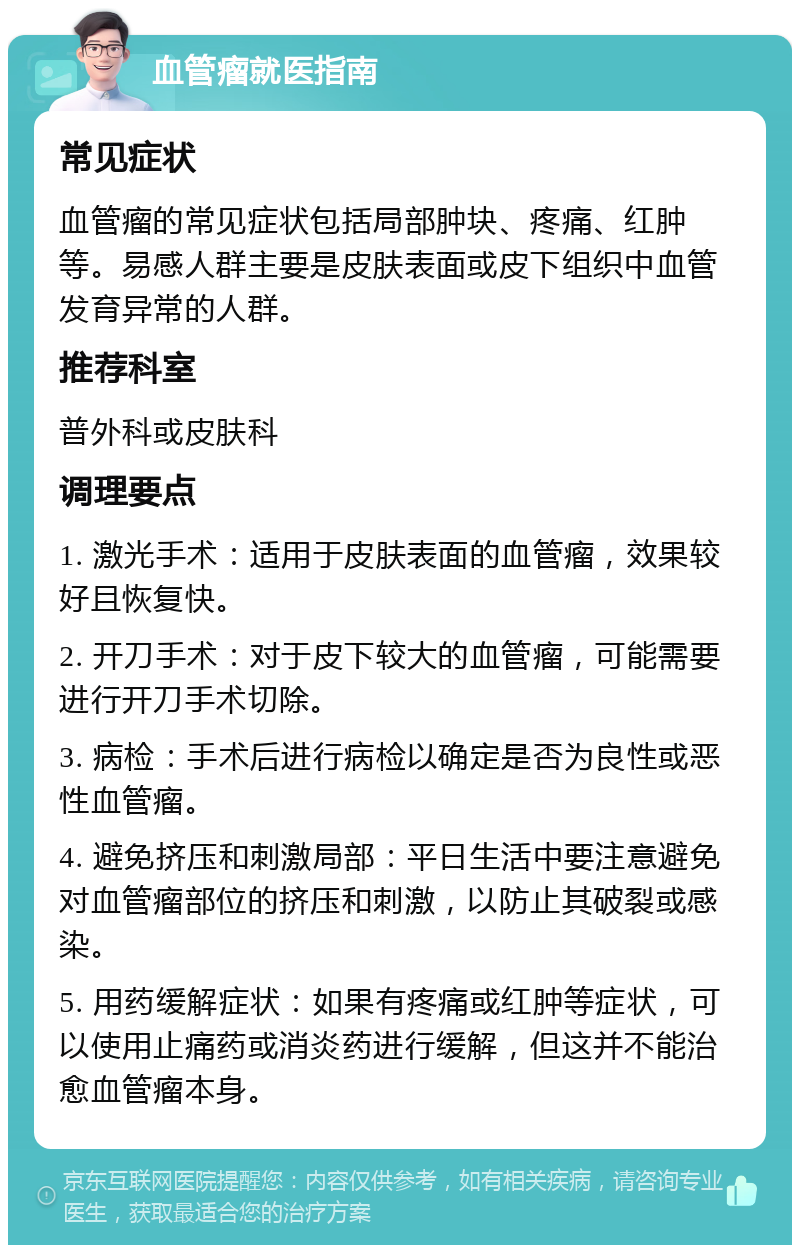 血管瘤就医指南 常见症状 血管瘤的常见症状包括局部肿块、疼痛、红肿等。易感人群主要是皮肤表面或皮下组织中血管发育异常的人群。 推荐科室 普外科或皮肤科 调理要点 1. 激光手术：适用于皮肤表面的血管瘤，效果较好且恢复快。 2. 开刀手术：对于皮下较大的血管瘤，可能需要进行开刀手术切除。 3. 病检：手术后进行病检以确定是否为良性或恶性血管瘤。 4. 避免挤压和刺激局部：平日生活中要注意避免对血管瘤部位的挤压和刺激，以防止其破裂或感染。 5. 用药缓解症状：如果有疼痛或红肿等症状，可以使用止痛药或消炎药进行缓解，但这并不能治愈血管瘤本身。