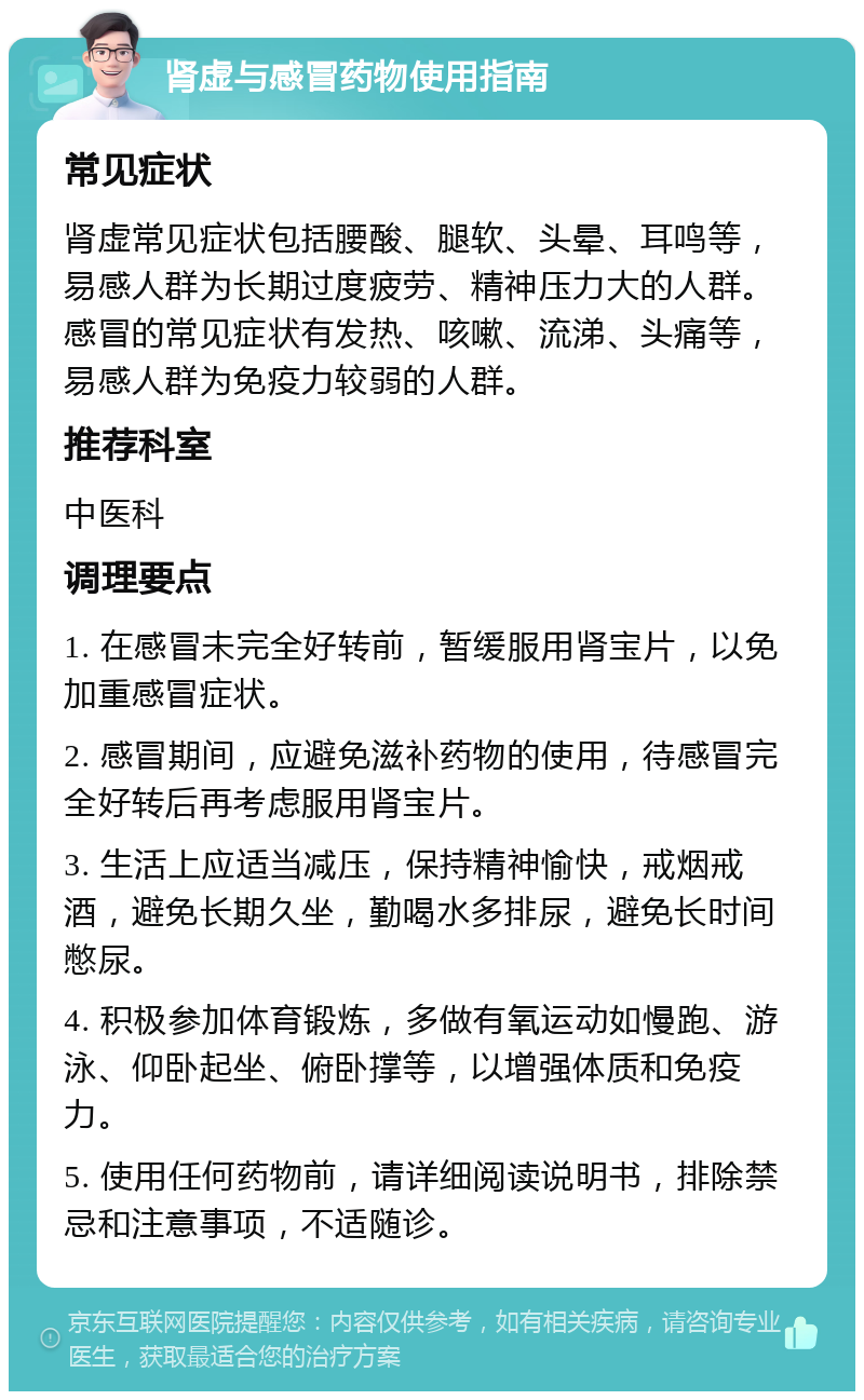 肾虚与感冒药物使用指南 常见症状 肾虚常见症状包括腰酸、腿软、头晕、耳鸣等，易感人群为长期过度疲劳、精神压力大的人群。感冒的常见症状有发热、咳嗽、流涕、头痛等，易感人群为免疫力较弱的人群。 推荐科室 中医科 调理要点 1. 在感冒未完全好转前，暂缓服用肾宝片，以免加重感冒症状。 2. 感冒期间，应避免滋补药物的使用，待感冒完全好转后再考虑服用肾宝片。 3. 生活上应适当减压，保持精神愉快，戒烟戒酒，避免长期久坐，勤喝水多排尿，避免长时间憋尿。 4. 积极参加体育锻炼，多做有氧运动如慢跑、游泳、仰卧起坐、俯卧撑等，以增强体质和免疫力。 5. 使用任何药物前，请详细阅读说明书，排除禁忌和注意事项，不适随诊。