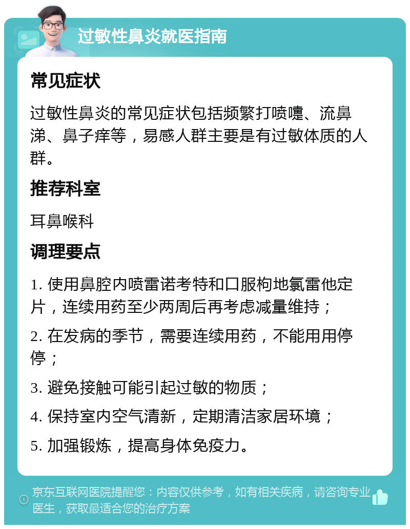 过敏性鼻炎就医指南 常见症状 过敏性鼻炎的常见症状包括频繁打喷嚏、流鼻涕、鼻子痒等，易感人群主要是有过敏体质的人群。 推荐科室 耳鼻喉科 调理要点 1. 使用鼻腔内喷雷诺考特和口服枸地氯雷他定片，连续用药至少两周后再考虑减量维持； 2. 在发病的季节，需要连续用药，不能用用停停； 3. 避免接触可能引起过敏的物质； 4. 保持室内空气清新，定期清洁家居环境； 5. 加强锻炼，提高身体免疫力。