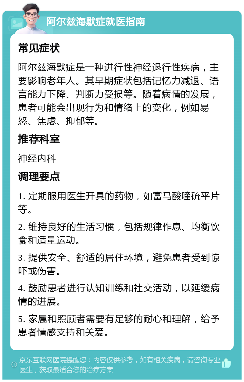 阿尔兹海默症就医指南 常见症状 阿尔兹海默症是一种进行性神经退行性疾病，主要影响老年人。其早期症状包括记忆力减退、语言能力下降、判断力受损等。随着病情的发展，患者可能会出现行为和情绪上的变化，例如易怒、焦虑、抑郁等。 推荐科室 神经内科 调理要点 1. 定期服用医生开具的药物，如富马酸喹硫平片等。 2. 维持良好的生活习惯，包括规律作息、均衡饮食和适量运动。 3. 提供安全、舒适的居住环境，避免患者受到惊吓或伤害。 4. 鼓励患者进行认知训练和社交活动，以延缓病情的进展。 5. 家属和照顾者需要有足够的耐心和理解，给予患者情感支持和关爱。