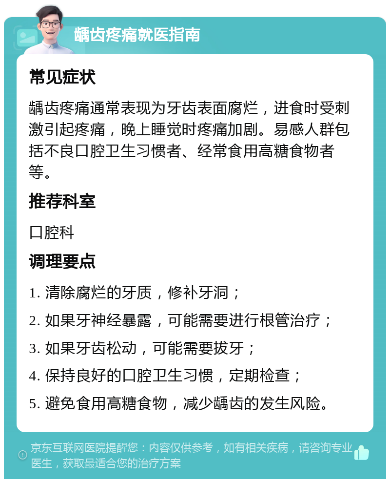 龋齿疼痛就医指南 常见症状 龋齿疼痛通常表现为牙齿表面腐烂，进食时受刺激引起疼痛，晚上睡觉时疼痛加剧。易感人群包括不良口腔卫生习惯者、经常食用高糖食物者等。 推荐科室 口腔科 调理要点 1. 清除腐烂的牙质，修补牙洞； 2. 如果牙神经暴露，可能需要进行根管治疗； 3. 如果牙齿松动，可能需要拔牙； 4. 保持良好的口腔卫生习惯，定期检查； 5. 避免食用高糖食物，减少龋齿的发生风险。