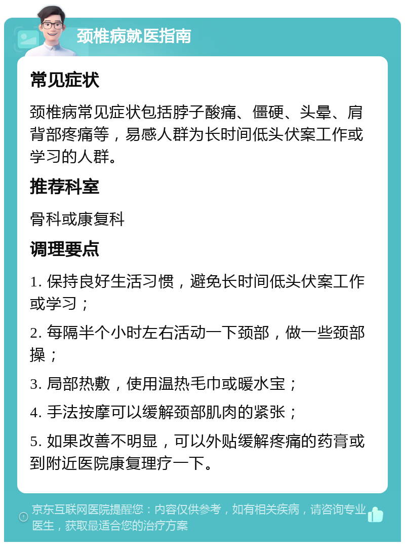 颈椎病就医指南 常见症状 颈椎病常见症状包括脖子酸痛、僵硬、头晕、肩背部疼痛等，易感人群为长时间低头伏案工作或学习的人群。 推荐科室 骨科或康复科 调理要点 1. 保持良好生活习惯，避免长时间低头伏案工作或学习； 2. 每隔半个小时左右活动一下颈部，做一些颈部操； 3. 局部热敷，使用温热毛巾或暖水宝； 4. 手法按摩可以缓解颈部肌肉的紧张； 5. 如果改善不明显，可以外贴缓解疼痛的药膏或到附近医院康复理疗一下。