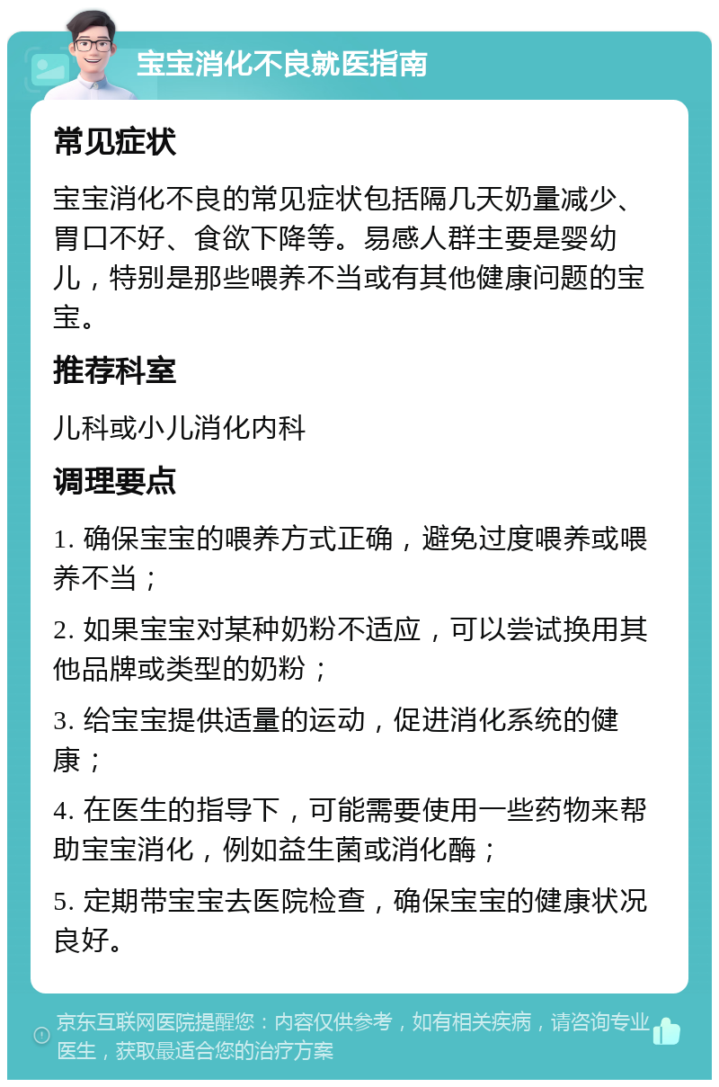 宝宝消化不良就医指南 常见症状 宝宝消化不良的常见症状包括隔几天奶量减少、胃口不好、食欲下降等。易感人群主要是婴幼儿，特别是那些喂养不当或有其他健康问题的宝宝。 推荐科室 儿科或小儿消化内科 调理要点 1. 确保宝宝的喂养方式正确，避免过度喂养或喂养不当； 2. 如果宝宝对某种奶粉不适应，可以尝试换用其他品牌或类型的奶粉； 3. 给宝宝提供适量的运动，促进消化系统的健康； 4. 在医生的指导下，可能需要使用一些药物来帮助宝宝消化，例如益生菌或消化酶； 5. 定期带宝宝去医院检查，确保宝宝的健康状况良好。