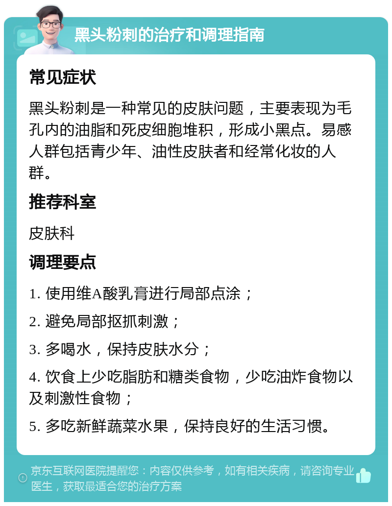 黑头粉刺的治疗和调理指南 常见症状 黑头粉刺是一种常见的皮肤问题，主要表现为毛孔内的油脂和死皮细胞堆积，形成小黑点。易感人群包括青少年、油性皮肤者和经常化妆的人群。 推荐科室 皮肤科 调理要点 1. 使用维A酸乳膏进行局部点涂； 2. 避免局部抠抓刺激； 3. 多喝水，保持皮肤水分； 4. 饮食上少吃脂肪和糖类食物，少吃油炸食物以及刺激性食物； 5. 多吃新鲜蔬菜水果，保持良好的生活习惯。