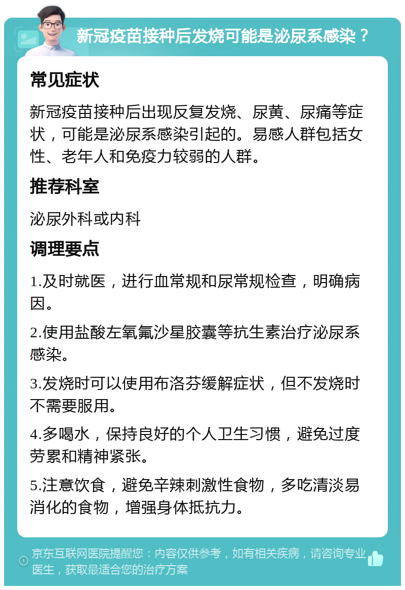 新冠疫苗接种后发烧可能是泌尿系感染？ 常见症状 新冠疫苗接种后出现反复发烧、尿黄、尿痛等症状，可能是泌尿系感染引起的。易感人群包括女性、老年人和免疫力较弱的人群。 推荐科室 泌尿外科或内科 调理要点 1.及时就医，进行血常规和尿常规检查，明确病因。 2.使用盐酸左氧氟沙星胶囊等抗生素治疗泌尿系感染。 3.发烧时可以使用布洛芬缓解症状，但不发烧时不需要服用。 4.多喝水，保持良好的个人卫生习惯，避免过度劳累和精神紧张。 5.注意饮食，避免辛辣刺激性食物，多吃清淡易消化的食物，增强身体抵抗力。