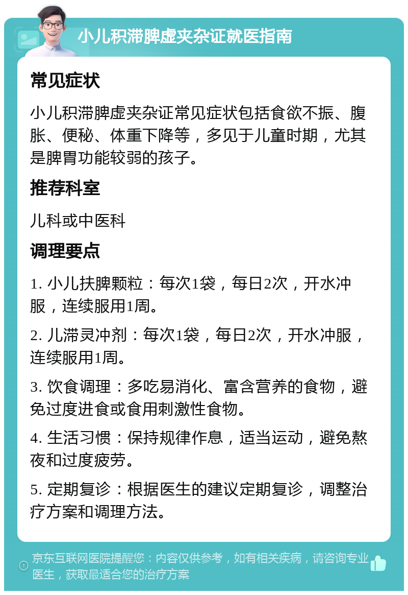 小儿积滞脾虚夹杂证就医指南 常见症状 小儿积滞脾虚夹杂证常见症状包括食欲不振、腹胀、便秘、体重下降等，多见于儿童时期，尤其是脾胃功能较弱的孩子。 推荐科室 儿科或中医科 调理要点 1. 小儿扶脾颗粒：每次1袋，每日2次，开水冲服，连续服用1周。 2. 儿滞灵冲剂：每次1袋，每日2次，开水冲服，连续服用1周。 3. 饮食调理：多吃易消化、富含营养的食物，避免过度进食或食用刺激性食物。 4. 生活习惯：保持规律作息，适当运动，避免熬夜和过度疲劳。 5. 定期复诊：根据医生的建议定期复诊，调整治疗方案和调理方法。