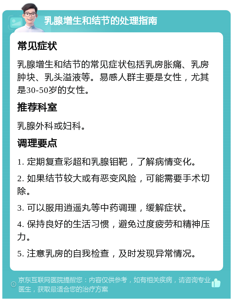 乳腺增生和结节的处理指南 常见症状 乳腺增生和结节的常见症状包括乳房胀痛、乳房肿块、乳头溢液等。易感人群主要是女性，尤其是30-50岁的女性。 推荐科室 乳腺外科或妇科。 调理要点 1. 定期复查彩超和乳腺钼靶，了解病情变化。 2. 如果结节较大或有恶变风险，可能需要手术切除。 3. 可以服用逍遥丸等中药调理，缓解症状。 4. 保持良好的生活习惯，避免过度疲劳和精神压力。 5. 注意乳房的自我检查，及时发现异常情况。