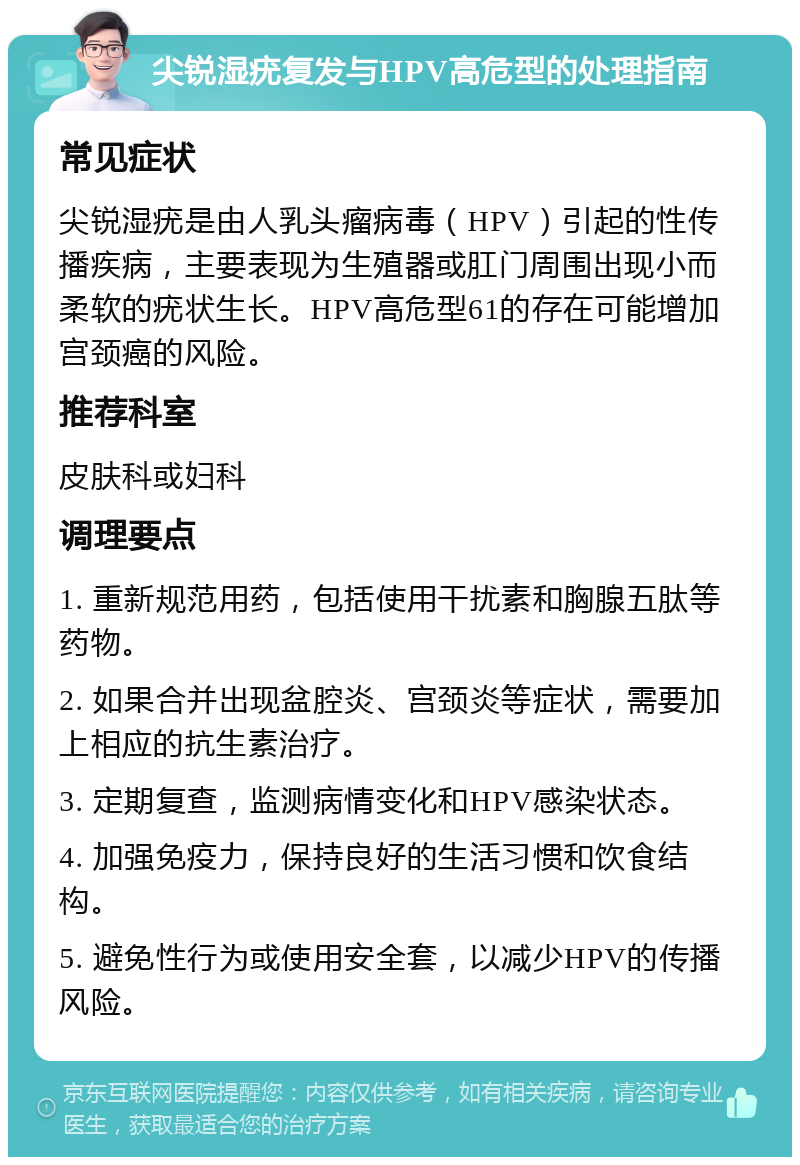 尖锐湿疣复发与HPV高危型的处理指南 常见症状 尖锐湿疣是由人乳头瘤病毒（HPV）引起的性传播疾病，主要表现为生殖器或肛门周围出现小而柔软的疣状生长。HPV高危型61的存在可能增加宫颈癌的风险。 推荐科室 皮肤科或妇科 调理要点 1. 重新规范用药，包括使用干扰素和胸腺五肽等药物。 2. 如果合并出现盆腔炎、宫颈炎等症状，需要加上相应的抗生素治疗。 3. 定期复查，监测病情变化和HPV感染状态。 4. 加强免疫力，保持良好的生活习惯和饮食结构。 5. 避免性行为或使用安全套，以减少HPV的传播风险。