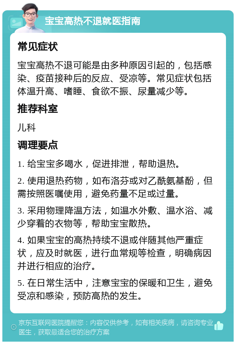 宝宝高热不退就医指南 常见症状 宝宝高热不退可能是由多种原因引起的，包括感染、疫苗接种后的反应、受凉等。常见症状包括体温升高、嗜睡、食欲不振、尿量减少等。 推荐科室 儿科 调理要点 1. 给宝宝多喝水，促进排泄，帮助退热。 2. 使用退热药物，如布洛芬或对乙酰氨基酚，但需按照医嘱使用，避免药量不足或过量。 3. 采用物理降温方法，如温水外敷、温水浴、减少穿着的衣物等，帮助宝宝散热。 4. 如果宝宝的高热持续不退或伴随其他严重症状，应及时就医，进行血常规等检查，明确病因并进行相应的治疗。 5. 在日常生活中，注意宝宝的保暖和卫生，避免受凉和感染，预防高热的发生。