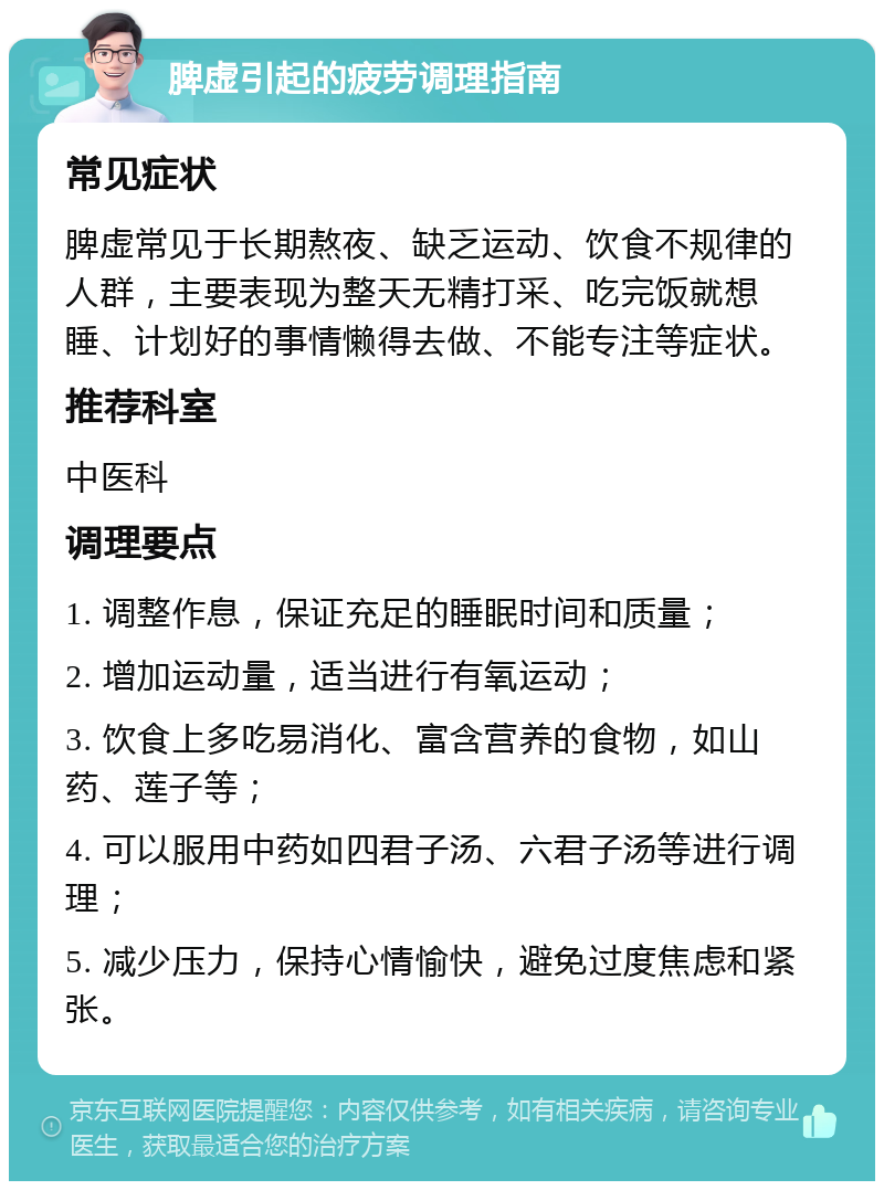 脾虚引起的疲劳调理指南 常见症状 脾虚常见于长期熬夜、缺乏运动、饮食不规律的人群，主要表现为整天无精打采、吃完饭就想睡、计划好的事情懒得去做、不能专注等症状。 推荐科室 中医科 调理要点 1. 调整作息，保证充足的睡眠时间和质量； 2. 增加运动量，适当进行有氧运动； 3. 饮食上多吃易消化、富含营养的食物，如山药、莲子等； 4. 可以服用中药如四君子汤、六君子汤等进行调理； 5. 减少压力，保持心情愉快，避免过度焦虑和紧张。