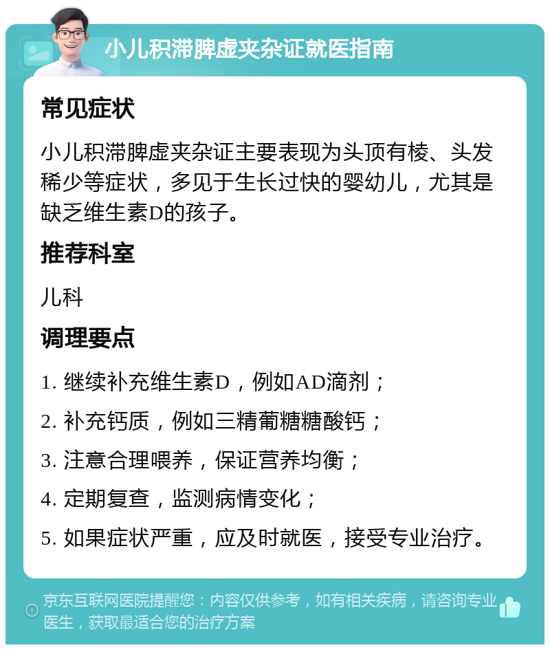 小儿积滞脾虚夹杂证就医指南 常见症状 小儿积滞脾虚夹杂证主要表现为头顶有棱、头发稀少等症状，多见于生长过快的婴幼儿，尤其是缺乏维生素D的孩子。 推荐科室 儿科 调理要点 1. 继续补充维生素D，例如AD滴剂； 2. 补充钙质，例如三精葡糖糖酸钙； 3. 注意合理喂养，保证营养均衡； 4. 定期复查，监测病情变化； 5. 如果症状严重，应及时就医，接受专业治疗。