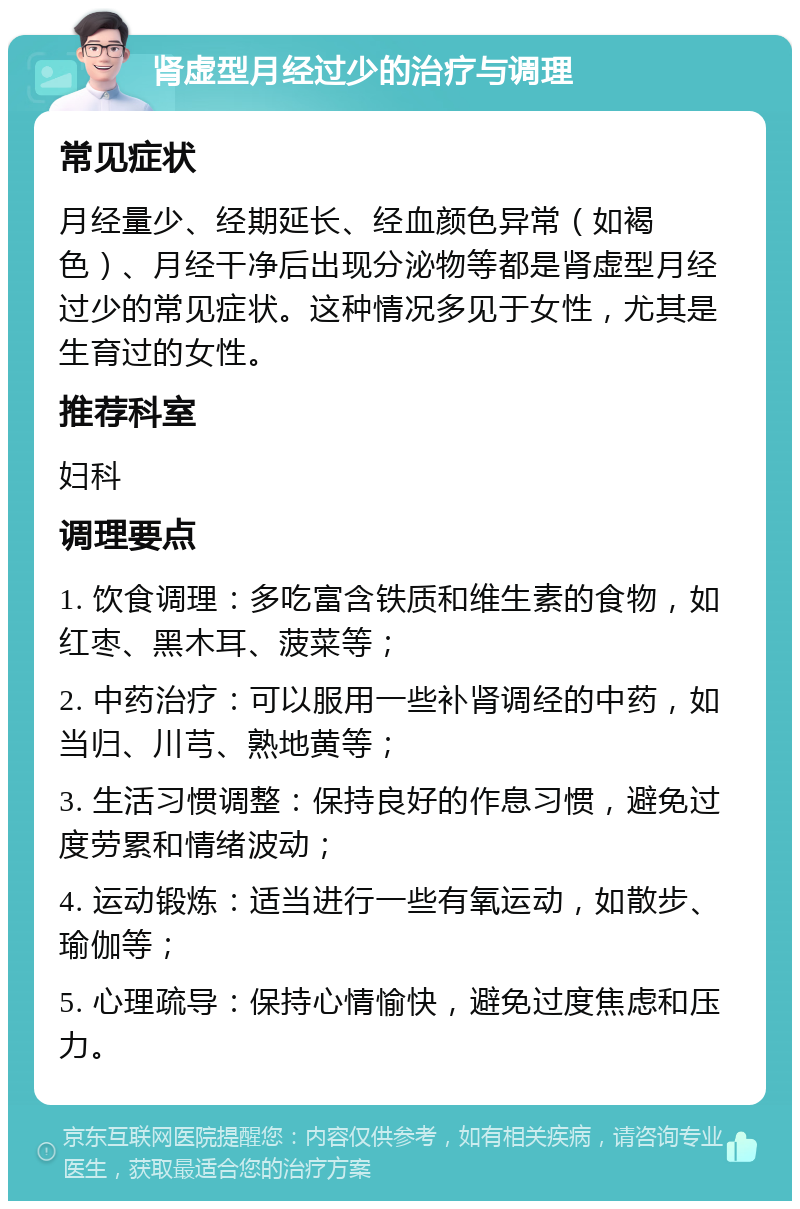 肾虚型月经过少的治疗与调理 常见症状 月经量少、经期延长、经血颜色异常（如褐色）、月经干净后出现分泌物等都是肾虚型月经过少的常见症状。这种情况多见于女性，尤其是生育过的女性。 推荐科室 妇科 调理要点 1. 饮食调理：多吃富含铁质和维生素的食物，如红枣、黑木耳、菠菜等； 2. 中药治疗：可以服用一些补肾调经的中药，如当归、川芎、熟地黄等； 3. 生活习惯调整：保持良好的作息习惯，避免过度劳累和情绪波动； 4. 运动锻炼：适当进行一些有氧运动，如散步、瑜伽等； 5. 心理疏导：保持心情愉快，避免过度焦虑和压力。