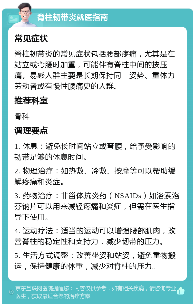 脊柱韧带炎就医指南 常见症状 脊柱韧带炎的常见症状包括腰部疼痛，尤其是在站立或弯腰时加重，可能伴有脊柱中间的按压痛。易感人群主要是长期保持同一姿势、重体力劳动者或有慢性腰痛史的人群。 推荐科室 骨科 调理要点 1. 休息：避免长时间站立或弯腰，给予受影响的韧带足够的休息时间。 2. 物理治疗：如热敷、冷敷、按摩等可以帮助缓解疼痛和炎症。 3. 药物治疗：非甾体抗炎药（NSAIDs）如洛索洛芬钠片可以用来减轻疼痛和炎症，但需在医生指导下使用。 4. 运动疗法：适当的运动可以增强腰部肌肉，改善脊柱的稳定性和支持力，减少韧带的压力。 5. 生活方式调整：改善坐姿和站姿，避免重物搬运，保持健康的体重，减少对脊柱的压力。