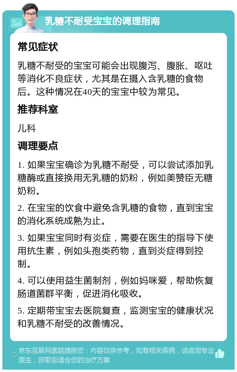 乳糖不耐受宝宝的调理指南 常见症状 乳糖不耐受的宝宝可能会出现腹泻、腹胀、呕吐等消化不良症状，尤其是在摄入含乳糖的食物后。这种情况在40天的宝宝中较为常见。 推荐科室 儿科 调理要点 1. 如果宝宝确诊为乳糖不耐受，可以尝试添加乳糖酶或直接换用无乳糖的奶粉，例如美赞臣无糖奶粉。 2. 在宝宝的饮食中避免含乳糖的食物，直到宝宝的消化系统成熟为止。 3. 如果宝宝同时有炎症，需要在医生的指导下使用抗生素，例如头孢类药物，直到炎症得到控制。 4. 可以使用益生菌制剂，例如妈咪爱，帮助恢复肠道菌群平衡，促进消化吸收。 5. 定期带宝宝去医院复查，监测宝宝的健康状况和乳糖不耐受的改善情况。