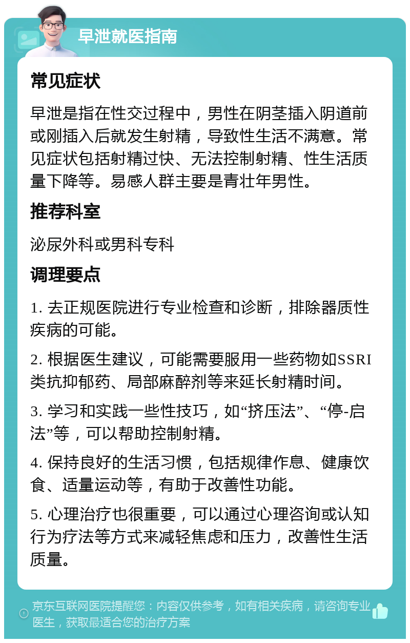 早泄就医指南 常见症状 早泄是指在性交过程中，男性在阴茎插入阴道前或刚插入后就发生射精，导致性生活不满意。常见症状包括射精过快、无法控制射精、性生活质量下降等。易感人群主要是青壮年男性。 推荐科室 泌尿外科或男科专科 调理要点 1. 去正规医院进行专业检查和诊断，排除器质性疾病的可能。 2. 根据医生建议，可能需要服用一些药物如SSRI类抗抑郁药、局部麻醉剂等来延长射精时间。 3. 学习和实践一些性技巧，如“挤压法”、“停-启法”等，可以帮助控制射精。 4. 保持良好的生活习惯，包括规律作息、健康饮食、适量运动等，有助于改善性功能。 5. 心理治疗也很重要，可以通过心理咨询或认知行为疗法等方式来减轻焦虑和压力，改善性生活质量。