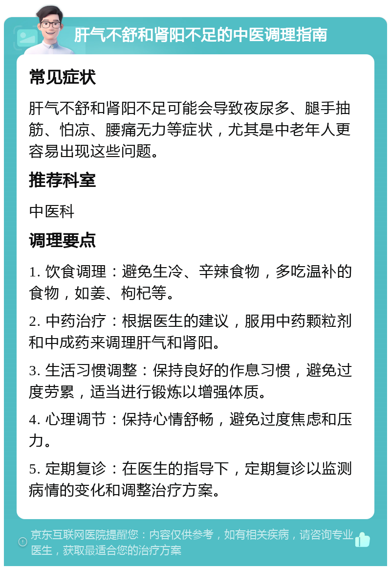 肝气不舒和肾阳不足的中医调理指南 常见症状 肝气不舒和肾阳不足可能会导致夜尿多、腿手抽筋、怕凉、腰痛无力等症状，尤其是中老年人更容易出现这些问题。 推荐科室 中医科 调理要点 1. 饮食调理：避免生冷、辛辣食物，多吃温补的食物，如姜、枸杞等。 2. 中药治疗：根据医生的建议，服用中药颗粒剂和中成药来调理肝气和肾阳。 3. 生活习惯调整：保持良好的作息习惯，避免过度劳累，适当进行锻炼以增强体质。 4. 心理调节：保持心情舒畅，避免过度焦虑和压力。 5. 定期复诊：在医生的指导下，定期复诊以监测病情的变化和调整治疗方案。