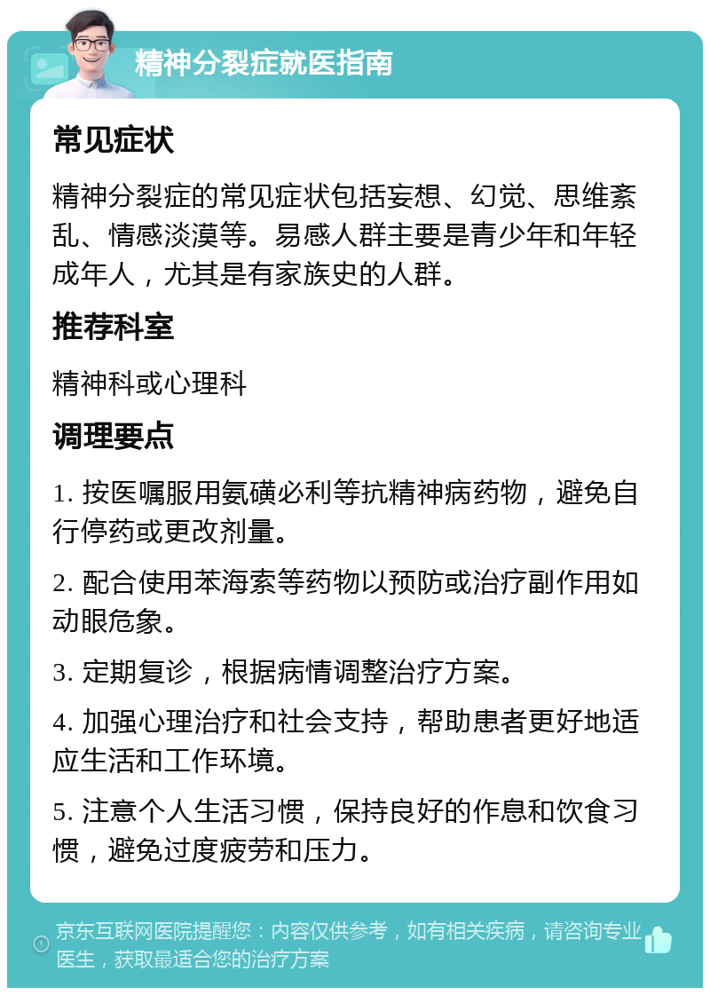 精神分裂症就医指南 常见症状 精神分裂症的常见症状包括妄想、幻觉、思维紊乱、情感淡漠等。易感人群主要是青少年和年轻成年人，尤其是有家族史的人群。 推荐科室 精神科或心理科 调理要点 1. 按医嘱服用氨磺必利等抗精神病药物，避免自行停药或更改剂量。 2. 配合使用苯海索等药物以预防或治疗副作用如动眼危象。 3. 定期复诊，根据病情调整治疗方案。 4. 加强心理治疗和社会支持，帮助患者更好地适应生活和工作环境。 5. 注意个人生活习惯，保持良好的作息和饮食习惯，避免过度疲劳和压力。