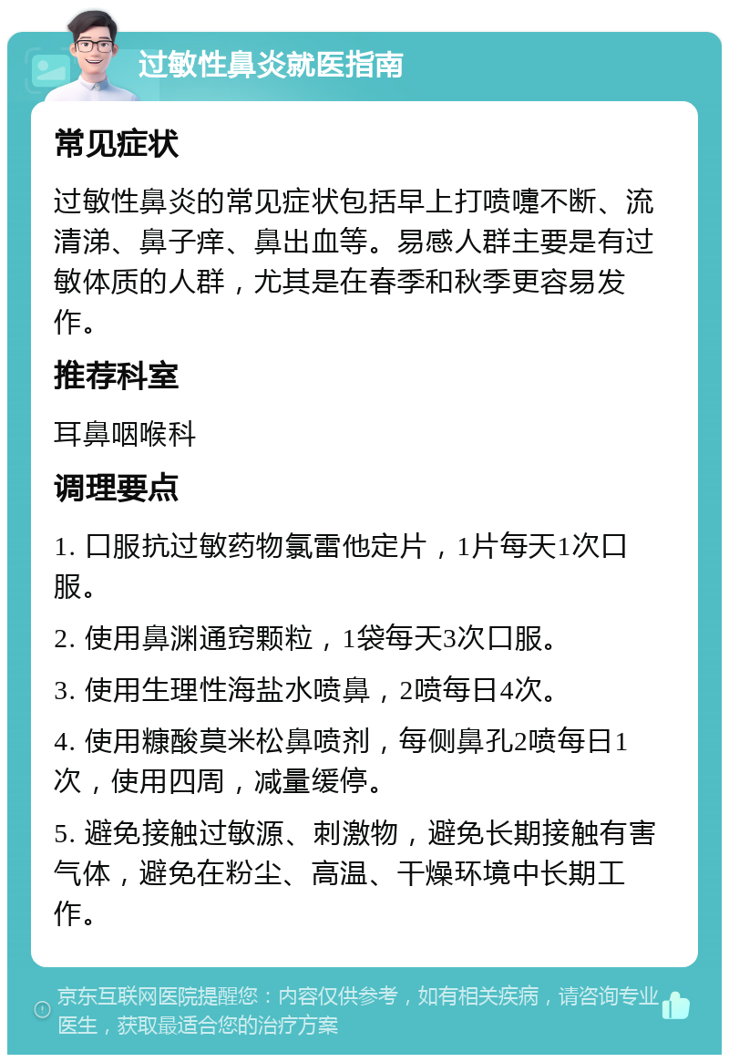 过敏性鼻炎就医指南 常见症状 过敏性鼻炎的常见症状包括早上打喷嚏不断、流清涕、鼻子痒、鼻出血等。易感人群主要是有过敏体质的人群，尤其是在春季和秋季更容易发作。 推荐科室 耳鼻咽喉科 调理要点 1. 口服抗过敏药物氯雷他定片，1片每天1次口服。 2. 使用鼻渊通窍颗粒，1袋每天3次口服。 3. 使用生理性海盐水喷鼻，2喷每日4次。 4. 使用糠酸莫米松鼻喷剂，每侧鼻孔2喷每日1次，使用四周，减量缓停。 5. 避免接触过敏源、刺激物，避免长期接触有害气体，避免在粉尘、高温、干燥环境中长期工作。