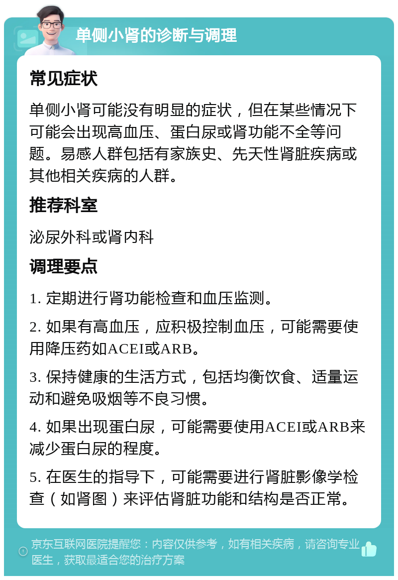 单侧小肾的诊断与调理 常见症状 单侧小肾可能没有明显的症状，但在某些情况下可能会出现高血压、蛋白尿或肾功能不全等问题。易感人群包括有家族史、先天性肾脏疾病或其他相关疾病的人群。 推荐科室 泌尿外科或肾内科 调理要点 1. 定期进行肾功能检查和血压监测。 2. 如果有高血压，应积极控制血压，可能需要使用降压药如ACEI或ARB。 3. 保持健康的生活方式，包括均衡饮食、适量运动和避免吸烟等不良习惯。 4. 如果出现蛋白尿，可能需要使用ACEI或ARB来减少蛋白尿的程度。 5. 在医生的指导下，可能需要进行肾脏影像学检查（如肾图）来评估肾脏功能和结构是否正常。