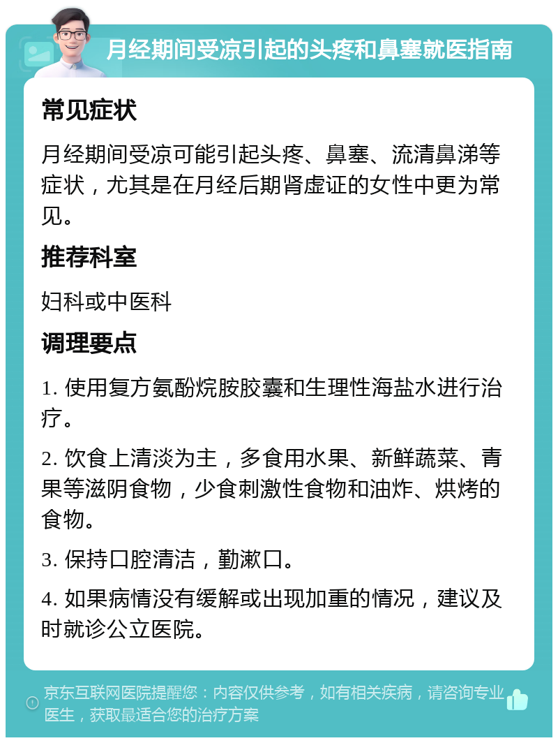 月经期间受凉引起的头疼和鼻塞就医指南 常见症状 月经期间受凉可能引起头疼、鼻塞、流清鼻涕等症状，尤其是在月经后期肾虚证的女性中更为常见。 推荐科室 妇科或中医科 调理要点 1. 使用复方氨酚烷胺胶囊和生理性海盐水进行治疗。 2. 饮食上清淡为主，多食用水果、新鲜蔬菜、青果等滋阴食物，少食刺激性食物和油炸、烘烤的食物。 3. 保持口腔清洁，勤漱口。 4. 如果病情没有缓解或出现加重的情况，建议及时就诊公立医院。