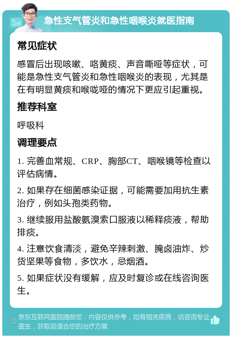 急性支气管炎和急性咽喉炎就医指南 常见症状 感冒后出现咳嗽、咯黄痰、声音嘶哑等症状，可能是急性支气管炎和急性咽喉炎的表现，尤其是在有明显黄痰和喉咙哑的情况下更应引起重视。 推荐科室 呼吸科 调理要点 1. 完善血常规、CRP、胸部CT、咽喉镜等检查以评估病情。 2. 如果存在细菌感染证据，可能需要加用抗生素治疗，例如头孢类药物。 3. 继续服用盐酸氨溴索口服液以稀释痰液，帮助排痰。 4. 注意饮食清淡，避免辛辣刺激、腌卤油炸、炒货坚果等食物，多饮水，忌烟酒。 5. 如果症状没有缓解，应及时复诊或在线咨询医生。