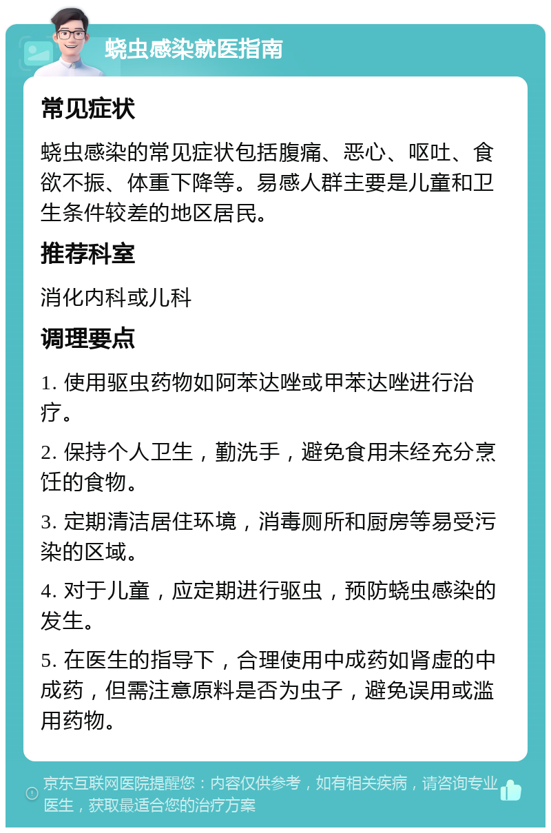 蛲虫感染就医指南 常见症状 蛲虫感染的常见症状包括腹痛、恶心、呕吐、食欲不振、体重下降等。易感人群主要是儿童和卫生条件较差的地区居民。 推荐科室 消化内科或儿科 调理要点 1. 使用驱虫药物如阿苯达唑或甲苯达唑进行治疗。 2. 保持个人卫生，勤洗手，避免食用未经充分烹饪的食物。 3. 定期清洁居住环境，消毒厕所和厨房等易受污染的区域。 4. 对于儿童，应定期进行驱虫，预防蛲虫感染的发生。 5. 在医生的指导下，合理使用中成药如肾虚的中成药，但需注意原料是否为虫子，避免误用或滥用药物。