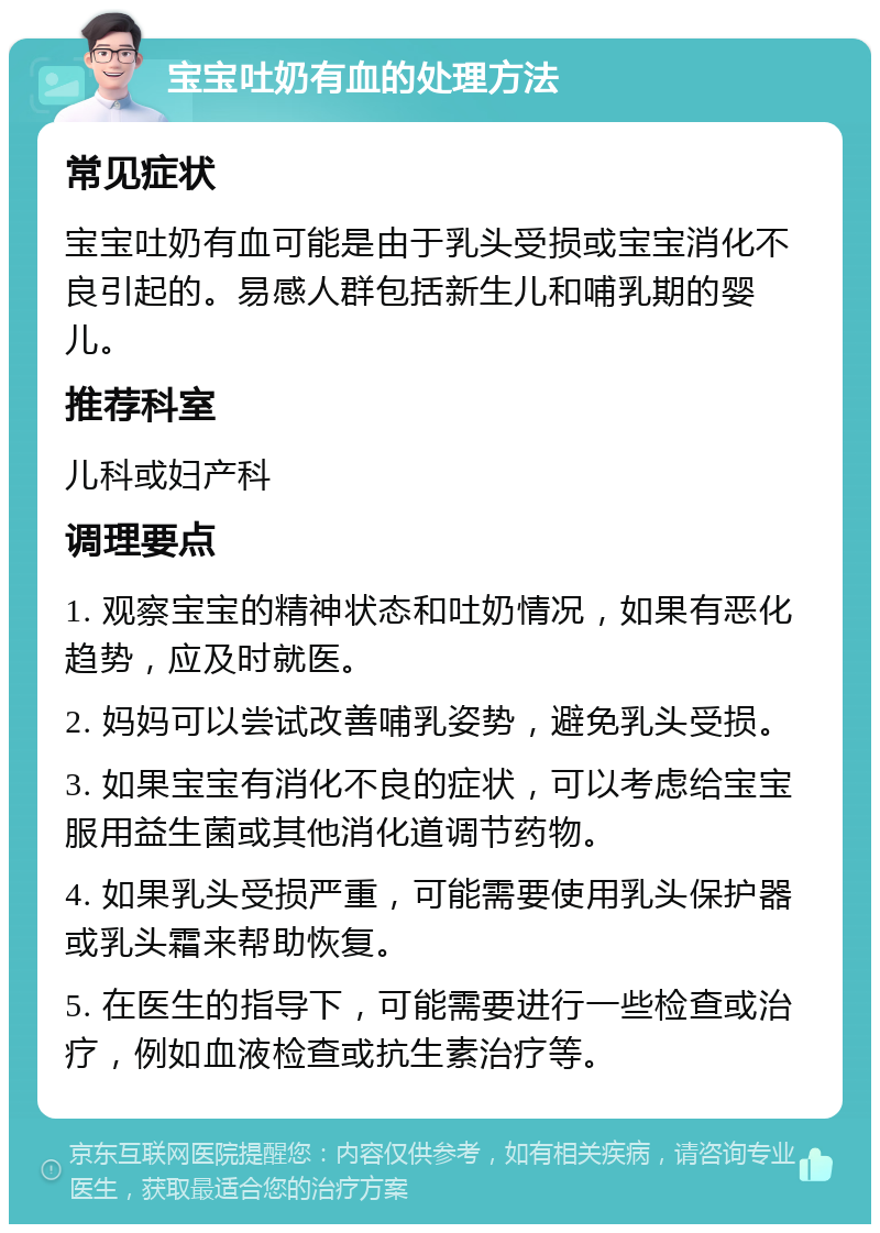 宝宝吐奶有血的处理方法 常见症状 宝宝吐奶有血可能是由于乳头受损或宝宝消化不良引起的。易感人群包括新生儿和哺乳期的婴儿。 推荐科室 儿科或妇产科 调理要点 1. 观察宝宝的精神状态和吐奶情况，如果有恶化趋势，应及时就医。 2. 妈妈可以尝试改善哺乳姿势，避免乳头受损。 3. 如果宝宝有消化不良的症状，可以考虑给宝宝服用益生菌或其他消化道调节药物。 4. 如果乳头受损严重，可能需要使用乳头保护器或乳头霜来帮助恢复。 5. 在医生的指导下，可能需要进行一些检查或治疗，例如血液检查或抗生素治疗等。