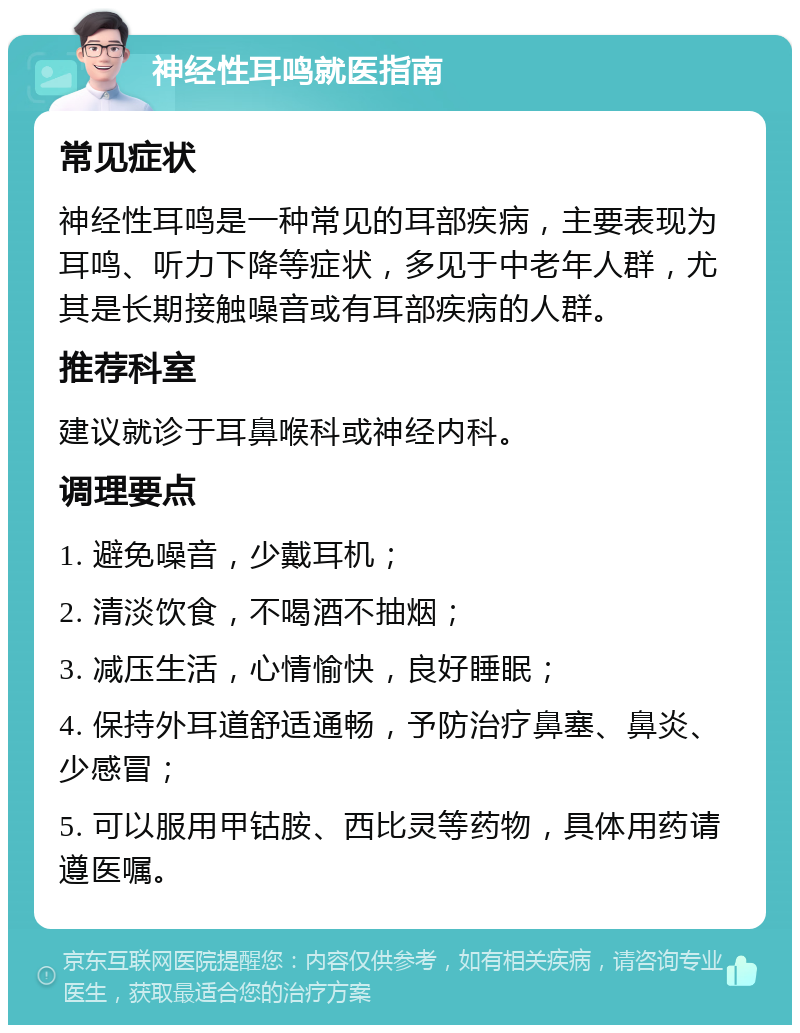 神经性耳鸣就医指南 常见症状 神经性耳鸣是一种常见的耳部疾病，主要表现为耳鸣、听力下降等症状，多见于中老年人群，尤其是长期接触噪音或有耳部疾病的人群。 推荐科室 建议就诊于耳鼻喉科或神经内科。 调理要点 1. 避免噪音，少戴耳机； 2. 清淡饮食，不喝酒不抽烟； 3. 减压生活，心情愉快，良好睡眠； 4. 保持外耳道舒适通畅，予防治疗鼻塞、鼻炎、少感冒； 5. 可以服用甲钴胺、西比灵等药物，具体用药请遵医嘱。