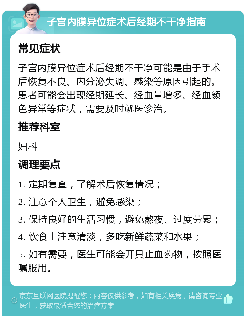 子宫内膜异位症术后经期不干净指南 常见症状 子宫内膜异位症术后经期不干净可能是由于手术后恢复不良、内分泌失调、感染等原因引起的。患者可能会出现经期延长、经血量增多、经血颜色异常等症状，需要及时就医诊治。 推荐科室 妇科 调理要点 1. 定期复查，了解术后恢复情况； 2. 注意个人卫生，避免感染； 3. 保持良好的生活习惯，避免熬夜、过度劳累； 4. 饮食上注意清淡，多吃新鲜蔬菜和水果； 5. 如有需要，医生可能会开具止血药物，按照医嘱服用。