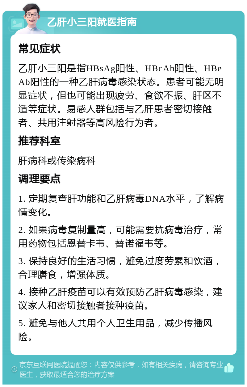 乙肝小三阳就医指南 常见症状 乙肝小三阳是指HBsAg阳性、HBcAb阳性、HBeAb阳性的一种乙肝病毒感染状态。患者可能无明显症状，但也可能出现疲劳、食欲不振、肝区不适等症状。易感人群包括与乙肝患者密切接触者、共用注射器等高风险行为者。 推荐科室 肝病科或传染病科 调理要点 1. 定期复查肝功能和乙肝病毒DNA水平，了解病情变化。 2. 如果病毒复制量高，可能需要抗病毒治疗，常用药物包括恩替卡韦、替诺福韦等。 3. 保持良好的生活习惯，避免过度劳累和饮酒，合理膳食，增强体质。 4. 接种乙肝疫苗可以有效预防乙肝病毒感染，建议家人和密切接触者接种疫苗。 5. 避免与他人共用个人卫生用品，减少传播风险。