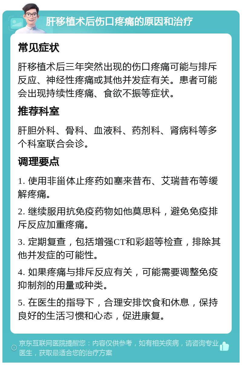 肝移植术后伤口疼痛的原因和治疗 常见症状 肝移植术后三年突然出现的伤口疼痛可能与排斥反应、神经性疼痛或其他并发症有关。患者可能会出现持续性疼痛、食欲不振等症状。 推荐科室 肝胆外科、骨科、血液科、药剂科、肾病科等多个科室联合会诊。 调理要点 1. 使用非甾体止疼药如塞来昔布、艾瑞昔布等缓解疼痛。 2. 继续服用抗免疫药物如他莫思科，避免免疫排斥反应加重疼痛。 3. 定期复查，包括增强CT和彩超等检查，排除其他并发症的可能性。 4. 如果疼痛与排斥反应有关，可能需要调整免疫抑制剂的用量或种类。 5. 在医生的指导下，合理安排饮食和休息，保持良好的生活习惯和心态，促进康复。