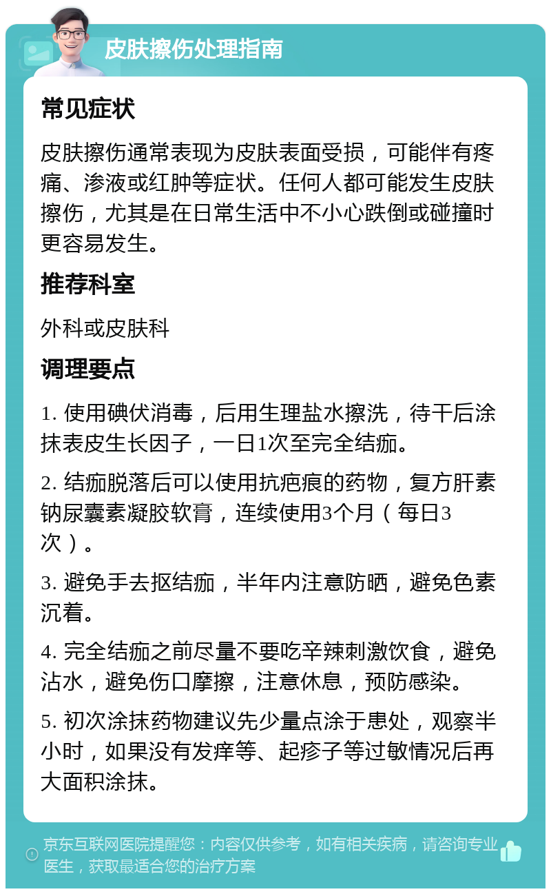 皮肤擦伤处理指南 常见症状 皮肤擦伤通常表现为皮肤表面受损，可能伴有疼痛、渗液或红肿等症状。任何人都可能发生皮肤擦伤，尤其是在日常生活中不小心跌倒或碰撞时更容易发生。 推荐科室 外科或皮肤科 调理要点 1. 使用碘伏消毒，后用生理盐水擦洗，待干后涂抹表皮生长因子，一日1次至完全结痂。 2. 结痂脱落后可以使用抗疤痕的药物，复方肝素钠尿囊素凝胶软膏，连续使用3个月（每日3次）。 3. 避免手去抠结痂，半年内注意防晒，避免色素沉着。 4. 完全结痂之前尽量不要吃辛辣刺激饮食，避免沾水，避免伤口摩擦，注意休息，预防感染。 5. 初次涂抹药物建议先少量点涂于患处，观察半小时，如果没有发痒等、起疹子等过敏情况后再大面积涂抹。