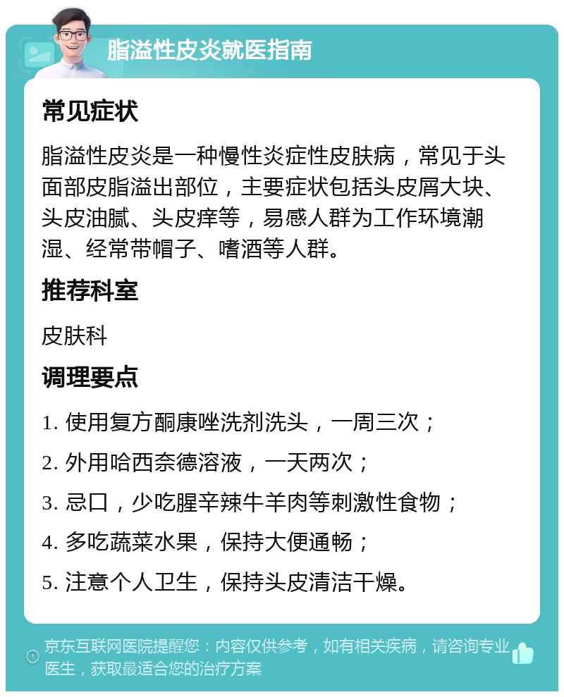 脂溢性皮炎就医指南 常见症状 脂溢性皮炎是一种慢性炎症性皮肤病，常见于头面部皮脂溢出部位，主要症状包括头皮屑大块、头皮油腻、头皮痒等，易感人群为工作环境潮湿、经常带帽子、嗜酒等人群。 推荐科室 皮肤科 调理要点 1. 使用复方酮康唑洗剂洗头，一周三次； 2. 外用哈西奈德溶液，一天两次； 3. 忌口，少吃腥辛辣牛羊肉等刺激性食物； 4. 多吃蔬菜水果，保持大便通畅； 5. 注意个人卫生，保持头皮清洁干燥。