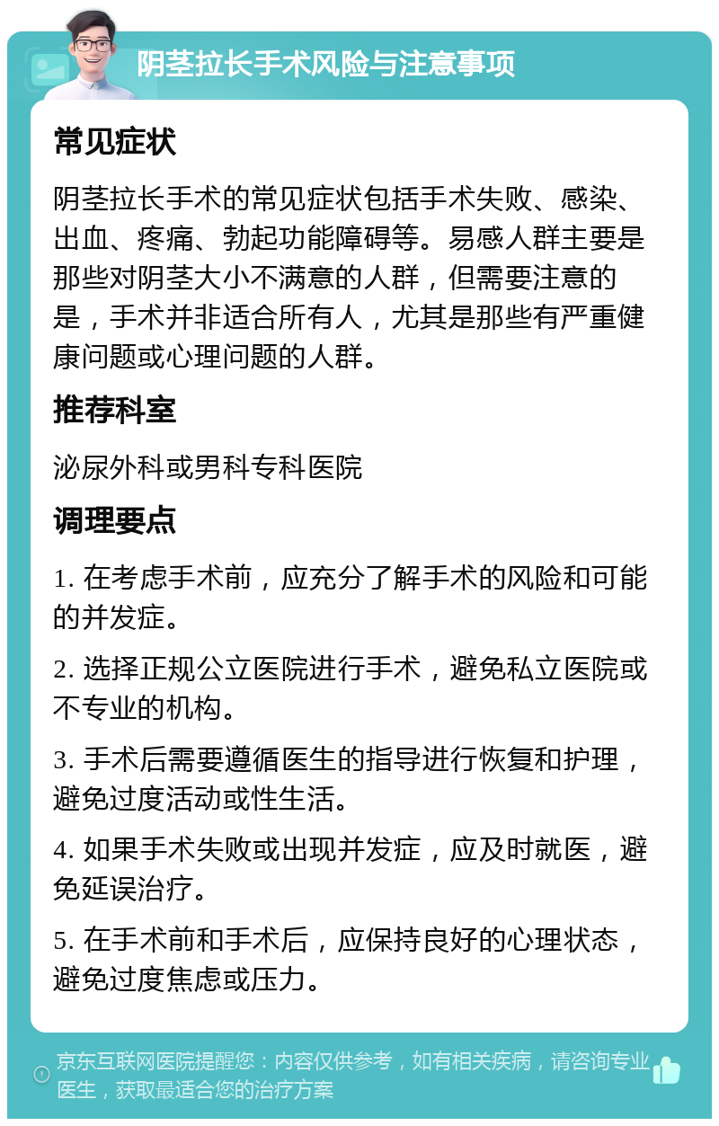 阴茎拉长手术风险与注意事项 常见症状 阴茎拉长手术的常见症状包括手术失败、感染、出血、疼痛、勃起功能障碍等。易感人群主要是那些对阴茎大小不满意的人群，但需要注意的是，手术并非适合所有人，尤其是那些有严重健康问题或心理问题的人群。 推荐科室 泌尿外科或男科专科医院 调理要点 1. 在考虑手术前，应充分了解手术的风险和可能的并发症。 2. 选择正规公立医院进行手术，避免私立医院或不专业的机构。 3. 手术后需要遵循医生的指导进行恢复和护理，避免过度活动或性生活。 4. 如果手术失败或出现并发症，应及时就医，避免延误治疗。 5. 在手术前和手术后，应保持良好的心理状态，避免过度焦虑或压力。