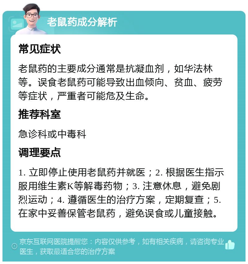 老鼠药成分解析 常见症状 老鼠药的主要成分通常是抗凝血剂，如华法林等。误食老鼠药可能导致出血倾向、贫血、疲劳等症状，严重者可能危及生命。 推荐科室 急诊科或中毒科 调理要点 1. 立即停止使用老鼠药并就医；2. 根据医生指示服用维生素K等解毒药物；3. 注意休息，避免剧烈运动；4. 遵循医生的治疗方案，定期复查；5. 在家中妥善保管老鼠药，避免误食或儿童接触。