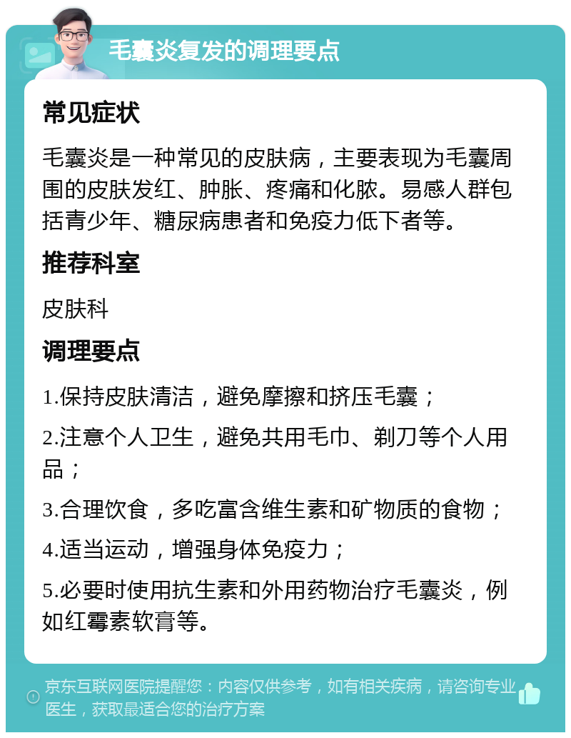 毛囊炎复发的调理要点 常见症状 毛囊炎是一种常见的皮肤病，主要表现为毛囊周围的皮肤发红、肿胀、疼痛和化脓。易感人群包括青少年、糖尿病患者和免疫力低下者等。 推荐科室 皮肤科 调理要点 1.保持皮肤清洁，避免摩擦和挤压毛囊； 2.注意个人卫生，避免共用毛巾、剃刀等个人用品； 3.合理饮食，多吃富含维生素和矿物质的食物； 4.适当运动，增强身体免疫力； 5.必要时使用抗生素和外用药物治疗毛囊炎，例如红霉素软膏等。